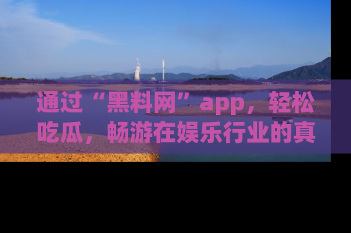通过“黑料网”app，轻松吃瓜，畅游在娱乐行业的真实世界！