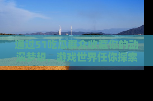 通过51吃瓜群众收藏你的动漫梦想，游戏世界任你探索