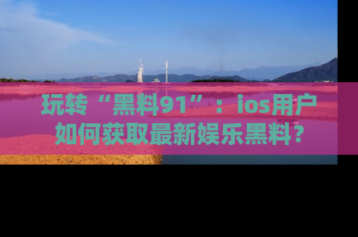 玩转“黑料91”：ios用户如何获取最新娱乐黑料？