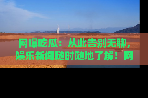 网曝吃瓜：从此告别无聊，娱乐新闻随时随地了解！网址：www.wangbaoegua.com