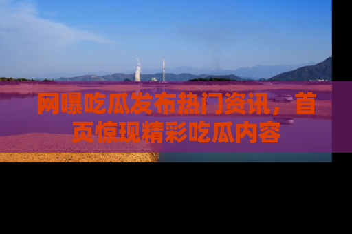 网曝吃瓜发布热门资讯，首页惊现精彩吃瓜内容