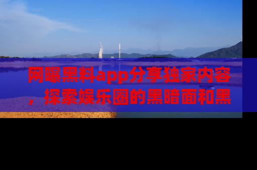 网曝黑料app分享独家内容，探索娱乐圈的黑暗面和黑料