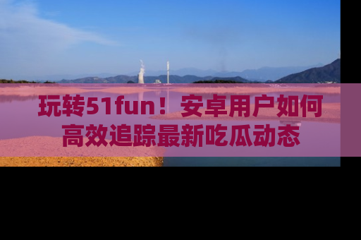 玩转51fun！安卓用户如何高效追踪最新吃瓜动态
