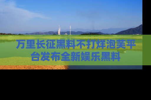 万里长征黑料不打烊泡芙平台发布全新娱乐黑料
