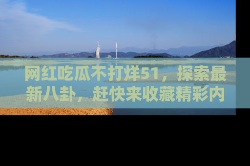 网红吃瓜不打烊51，探索最新八卦，赶快来收藏精彩内容！