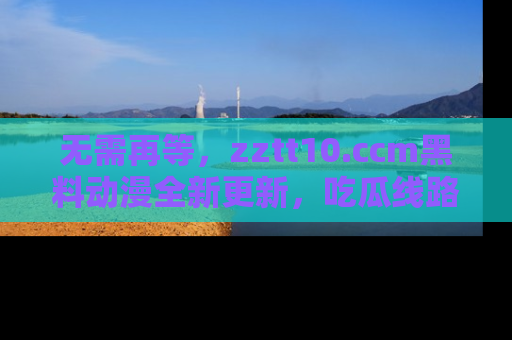 无需再等，zztt10.ccm黑料动漫全新更新，吃瓜线路佛系推荐！