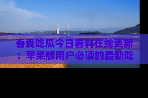 吾爱吃瓜今日看料在线更新：苹果版用户必读的最新吃瓜技巧