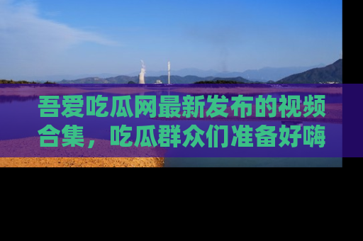 吾爱吃瓜网最新发布的视频合集，吃瓜群众们准备好嗨起来了吗？