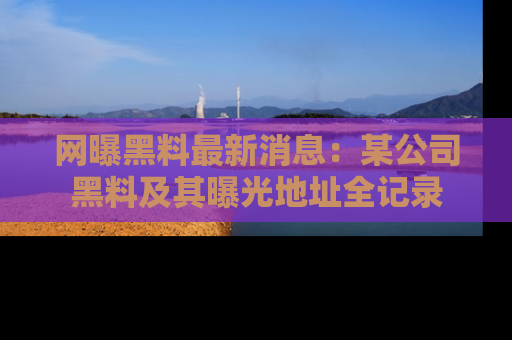 网曝黑料最新消息：某公司黑料及其曝光地址全记录