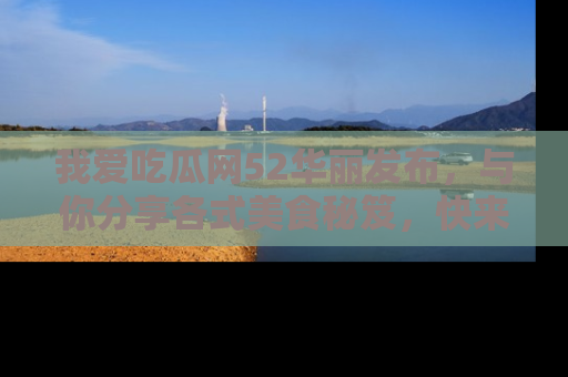 我爱吃瓜网52华丽发布，与你分享各式美食秘笈，快来加入我们的吃瓜大家庭！