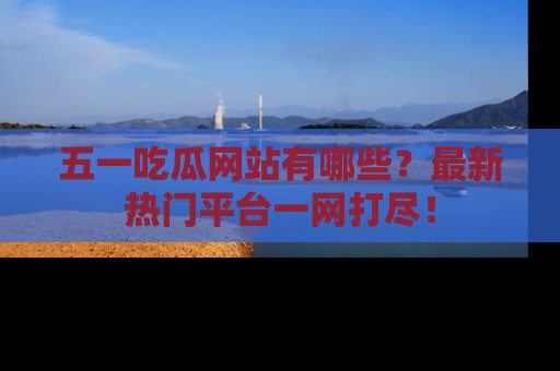 五一吃瓜网站有哪些？最新热门平台一网打尽！