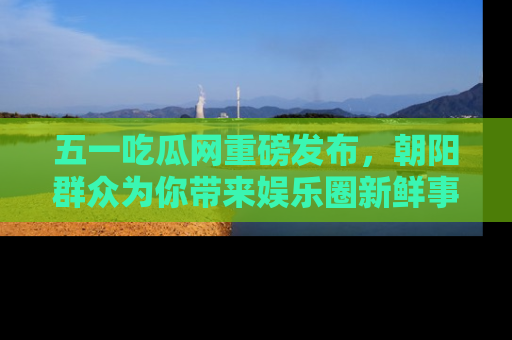五一吃瓜网重磅发布，朝阳群众为你带来娱乐圈新鲜事！