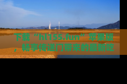 下载“hl155.fun”苹果版，畅享传送门带来的最新吃瓜资讯