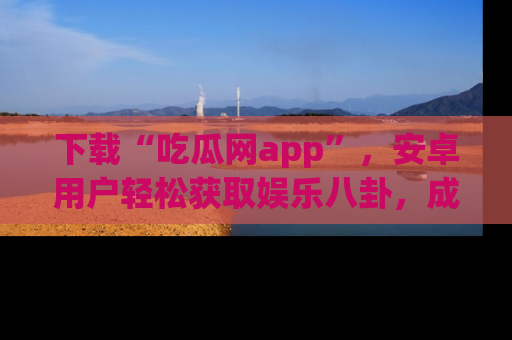 下载“吃瓜网app”，安卓用户轻松获取娱乐八卦，成为身边的知情达人！