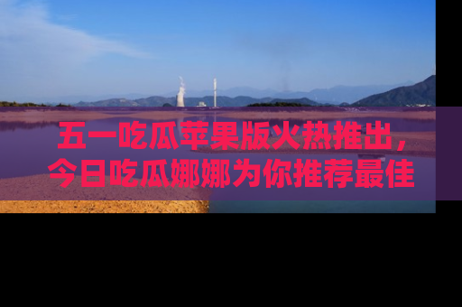 五一吃瓜苹果版火热推出，今日吃瓜娜娜为你推荐最佳美食！