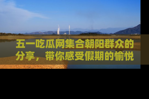 五一吃瓜网集合朝阳群众的分享，带你感受假期的愉悦！