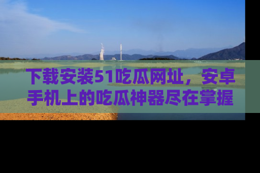 下载安装51吃瓜网址，安卓手机上的吃瓜神器尽在掌握