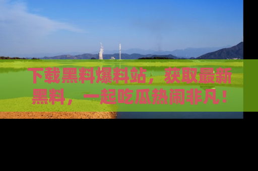 下载黑料爆料站，获取最新黑料，一起吃瓜热闹非凡！