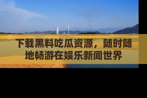 下载黑料吃瓜资源，随时随地畅游在娱乐新闻世界