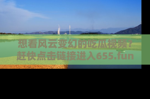 想看风云变幻的吃瓜视频？赶快点击链接进入655.fun吧！