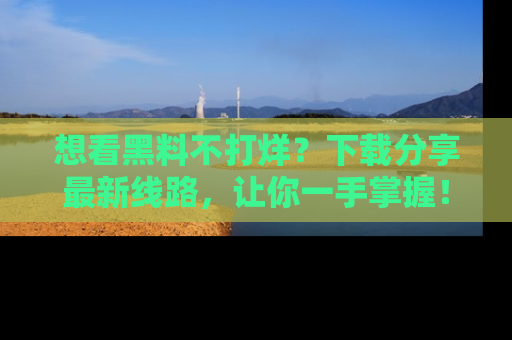 想看黑料不打烊？下载分享最新线路，让你一手掌握！