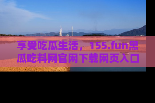 享受吃瓜生活，155.fun黑瓜吃料网官网下载网页入口全解析