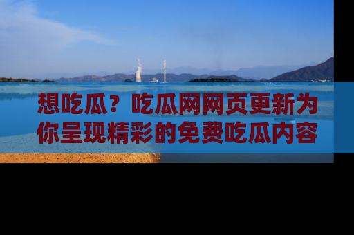 想吃瓜？吃瓜网网页更新为你呈现精彩的免费吃瓜内容！