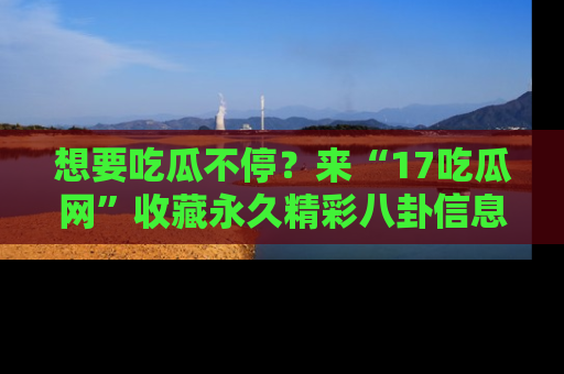 想要吃瓜不停？来“17吃瓜网”收藏永久精彩八卦信息！