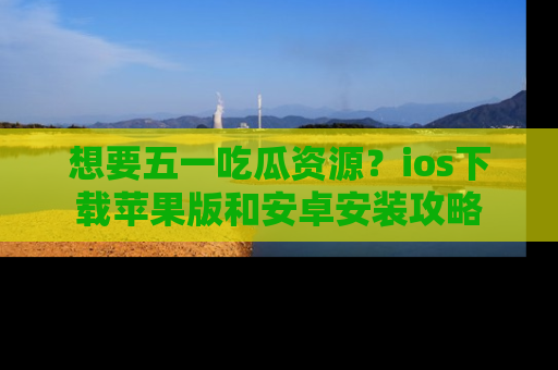 想要五一吃瓜资源？ios下载苹果版和安卓安装攻略