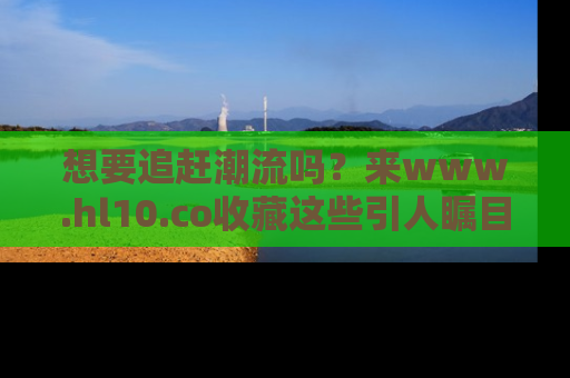 想要追赶潮流吗？来www.hl10.co收藏这些引人瞩目的新闻瞬间吧！