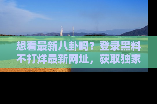 想看最新八卦吗？登录黑料不打烊最新网址，获取独家内容