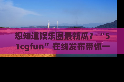 想知道娱乐圈最新瓜？“51cgfun”在线发布带你一探究竟！