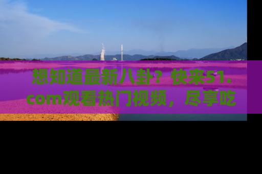 想知道最新八卦？快来51.com观看热门视频，尽享吃瓜乐趣！
