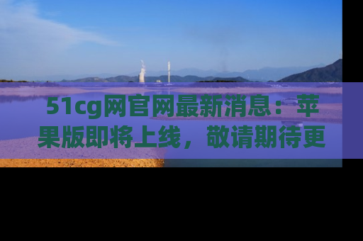 51cg网官网最新消息:苹果版即将上线,敬请期待更多吃瓜内容!