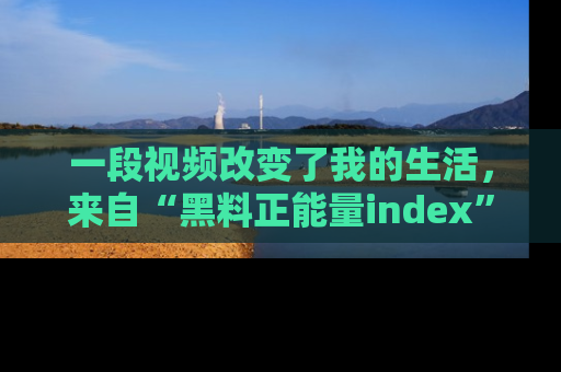 一段视频改变了我的生活，来自“黑料正能量index”的真实分享