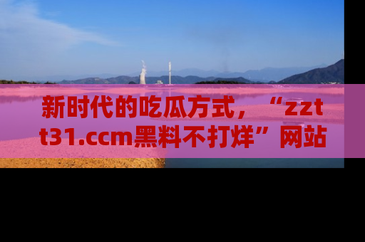新时代的吃瓜方式，“zztt31.ccm黑料不打烊”网站为iOS用户带来惊喜