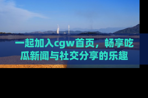 一起加入cgw首页，畅享吃瓜新闻与社交分享的乐趣