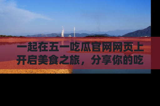一起在五一吃瓜官网网页上开启美食之旅，分享你的吃瓜故事与精彩瞬间！