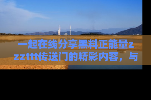 一起在线分享黑料正能量zzzttt传送门的精彩内容，与朋友互动！