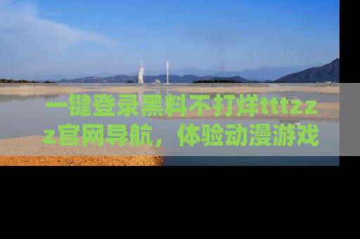 一键登录黑料不打烊tttzzz官网导航，体验动漫游戏风格黑料盛宴