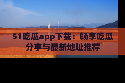 51吃瓜app下载:畅享吃瓜分享与最新地址推荐