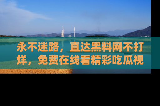 永不迷路，直达黑料网不打烊，免费在线看精彩吃瓜视频！