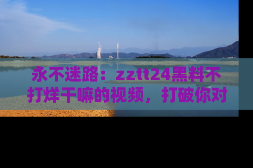 永不迷路：zztt24黑料不打烊干嘛的视频，打破你对吃瓜的固有认知！
