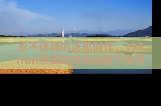 永不迷路的吃瓜时代，155.fun黑瓜吃料网官网下载苹果版陪你同行！