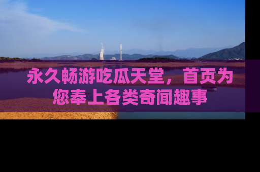 永久畅游吃瓜天堂，首页为您奉上各类奇闻趣事