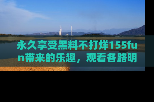 永久享受黑料不打烊155fun带来的乐趣，观看各路明星的内幕故事！