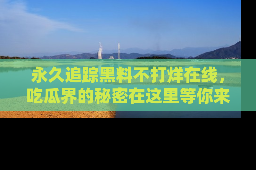永久追踪黑料不打烊在线，吃瓜界的秘密在这里等你来发现！