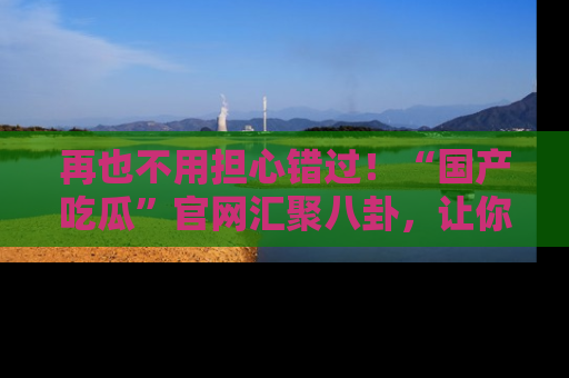 再也不用担心错过!“国产吃瓜”官网汇聚八卦,让你随时随地吃瓜。