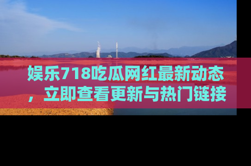 娱乐718吃瓜网红最新动态,立即查看更新与热门链接吧!