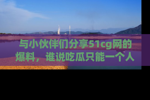 与小伙伴们分享51cg网的爆料,谁说吃瓜只能一个人?